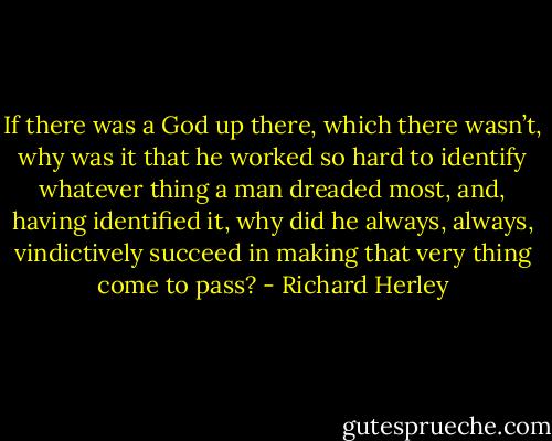 If there was a God up there, which there wasn’t, why was it that he worked so hard to identify whatever thing a man dreaded most, and, having identified it, why did he always, always, vindictively succeed in making that very thing come to pass? - Richard Herley