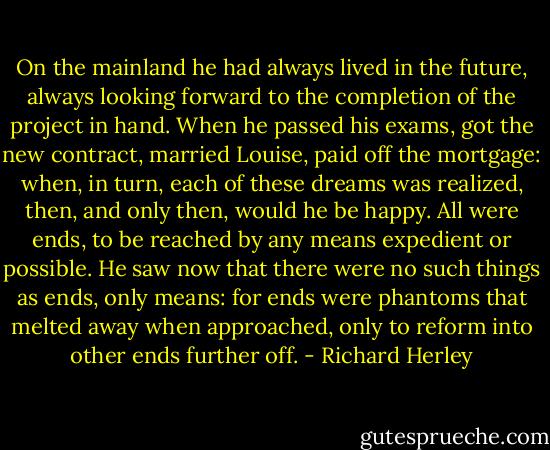 On the mainland he had always lived in the future, always looking forward to the completion of the project in hand. When he passed his exams, got the new contract, married Louise, paid off the mortgage: when, in turn, each of these dreams was realized, then, and only then, would he be happy. All were ends, to be reached by any means expedient or possible. He saw now that there were no such things as ends, only means: for ends were phantoms that melted away when approached, only to reform into other ends further off. - Richard Herley