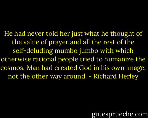 He had never told her just what he thought of the value of prayer and all the rest of the self-deluding mumbo jumbo with which otherwise rational people tried to humanize the cosmos. Man had created God in his own image, not the other way around. - Richard Herley