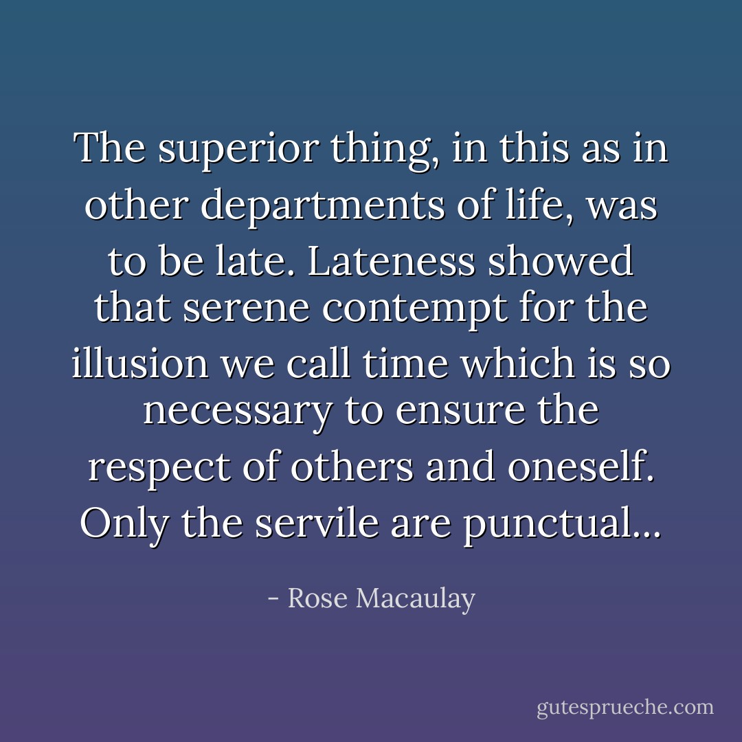 The superior thing, in this as in other departments of life, was to be late. Lateness showed that serene contempt for the illusion we call time which is so necessary to ensure the respect of others and oneself. Only the servile are punctual... - Rose Macaulay