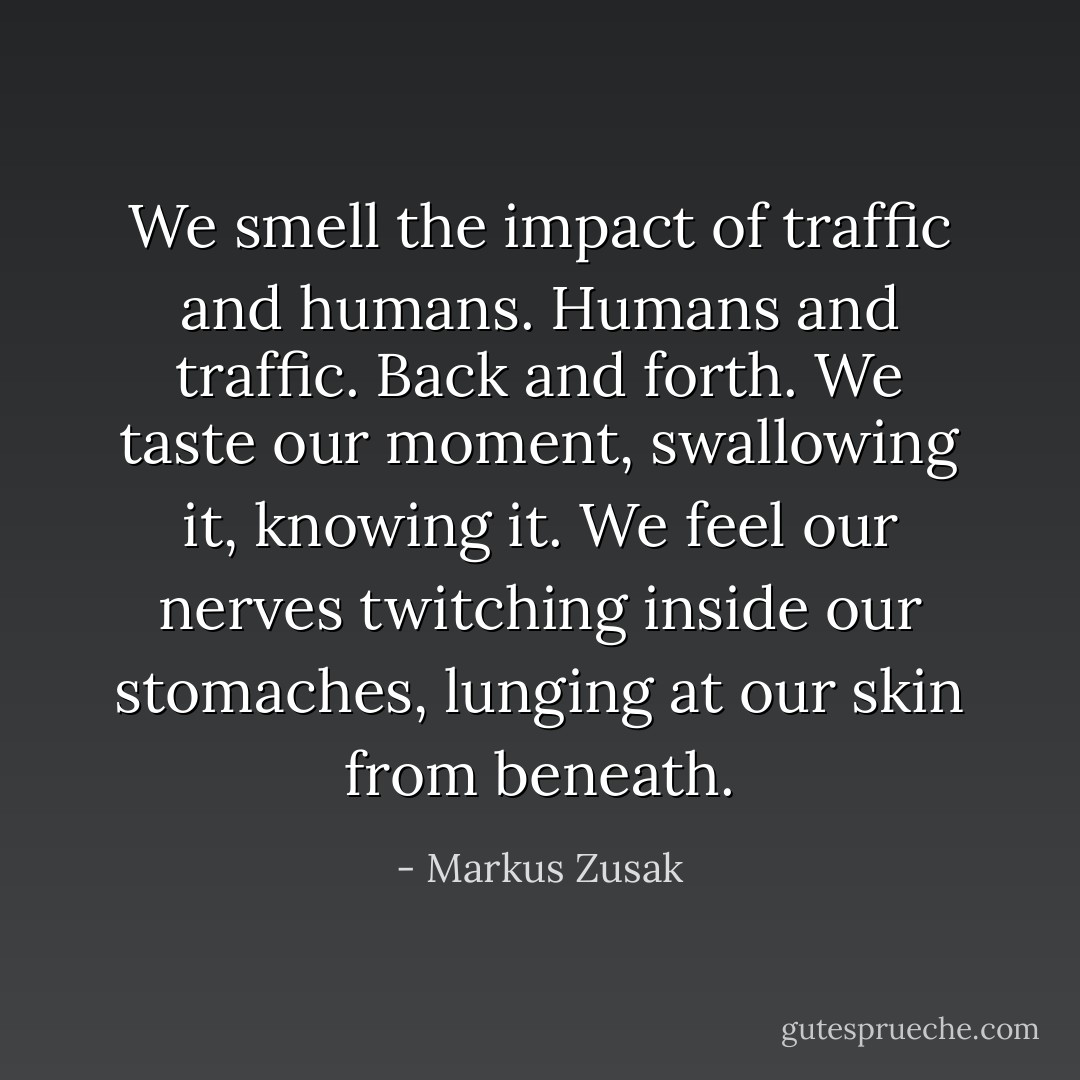 We smell the impact of traffic and humans. Humans and traffic. Back and forth. We taste our moment, swallowing it, knowing it. We feel our nerves twitching inside our stomaches, lunging at our skin from beneath. - Markus Zusak