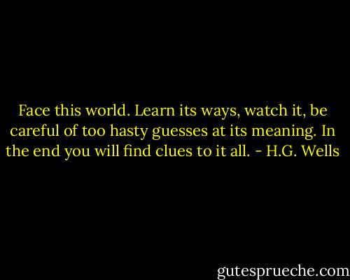 Face this world. Learn its ways, watch it, be careful of too hasty guesses at its meaning. In the end you will find clues to it all. - H.G. Wells