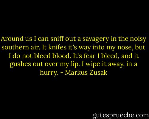 Around us I can sniff out a savagery in the noisy southern air. It knifes it's way into my nose, but I do not bleed blood. It's fear I bleed, and it gushes out over my lip. I wipe it away, in a hurry. - Markus Zusak