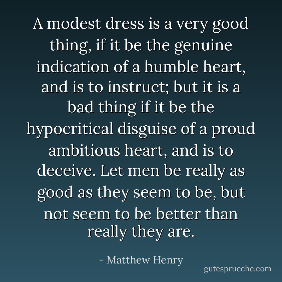 A modest dress is a very good thing, if it be the genuine indication of a humble heart, and is to instruct; but it is a bad thing if it be the hypocritical disguise of a proud ambitious heart, and is to deceive. Let men be really as good as they seem to be, but not seem to be better than really they are. - Matthew Henry