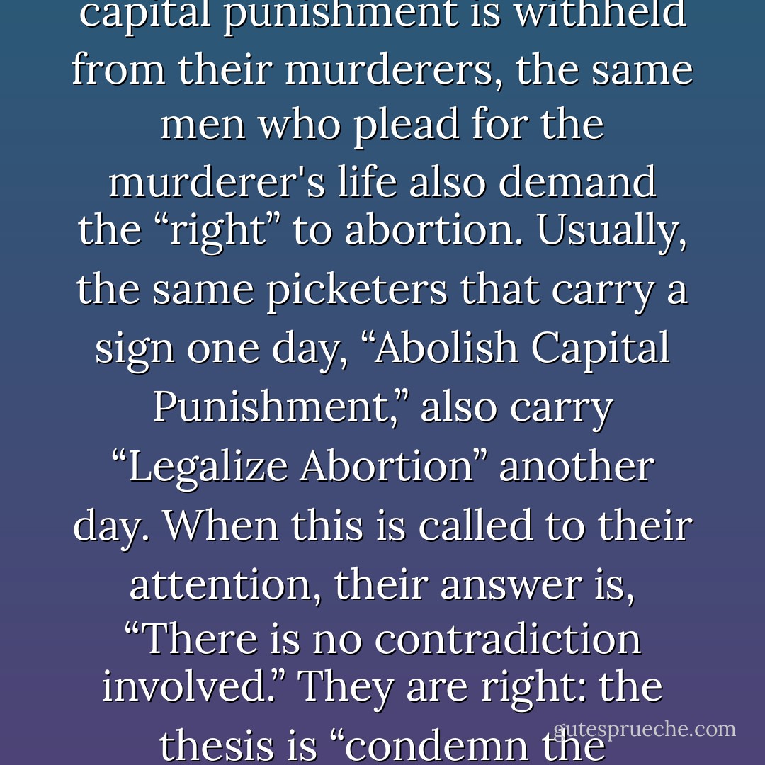 It is significant that, as innocent babies are killed, and capital punishment is withheld from their murderers, the same men who plead for the murderer's life also demand the “right” to abortion. Usually, the same picketers that carry a sign one day, “Abolish Capital Punishment,” also carry “Legalize Abortion” another day. When this is called to their attention, their answer is, “There is no contradiction involved.” They are right: the thesis is “condemn the innocent and free the guilty. - Rousas John Rushdoony