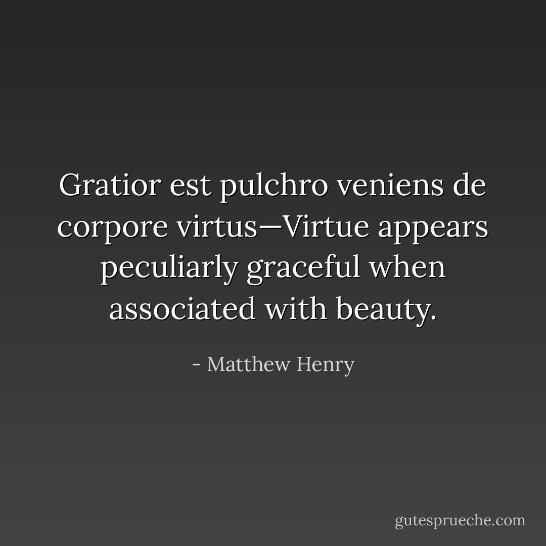 Gratior est pulchro veniens de corpore virtus—Virtue appears peculiarly graceful when associated with beauty. - Matthew Henry