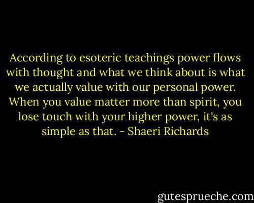 According to esoteric teachings power flows with thought and what we think about is what we actually value with our personal power. When you value matter more than spirit, you lose touch with your higher power, it's as simple as that. - Shaeri Richards
