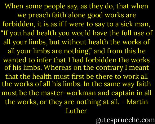 When some people say, as they do, that when we preach faith alone good works are forbidden, it is as if I were to say to a sick man, “If you had health you would have the full use of all your limbs, but without health the works of all your limbs are nothing,” and from this he wanted to infer that I had forbidden the works of his limbs. Whereas on the contrary I meant that the health must first be there to work all the works of all his limbs. In the same way faith must be the master-workman and captain in all the works, or they are nothing at all. - Martin Luther