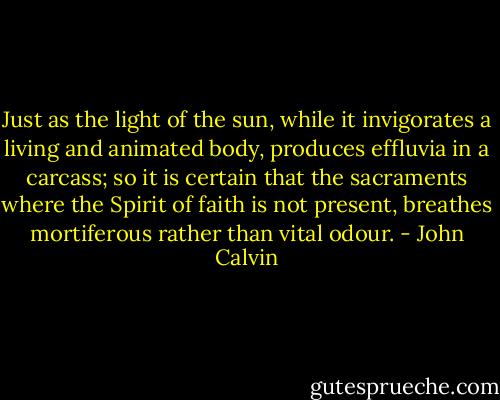 Just as the light of the sun, while it invigorates a living and animated body, produces effluvia in a carcass; so it is certain that the sacraments where the Spirit of faith is not present, breathes mortiferous rather than vital odour. - John Calvin