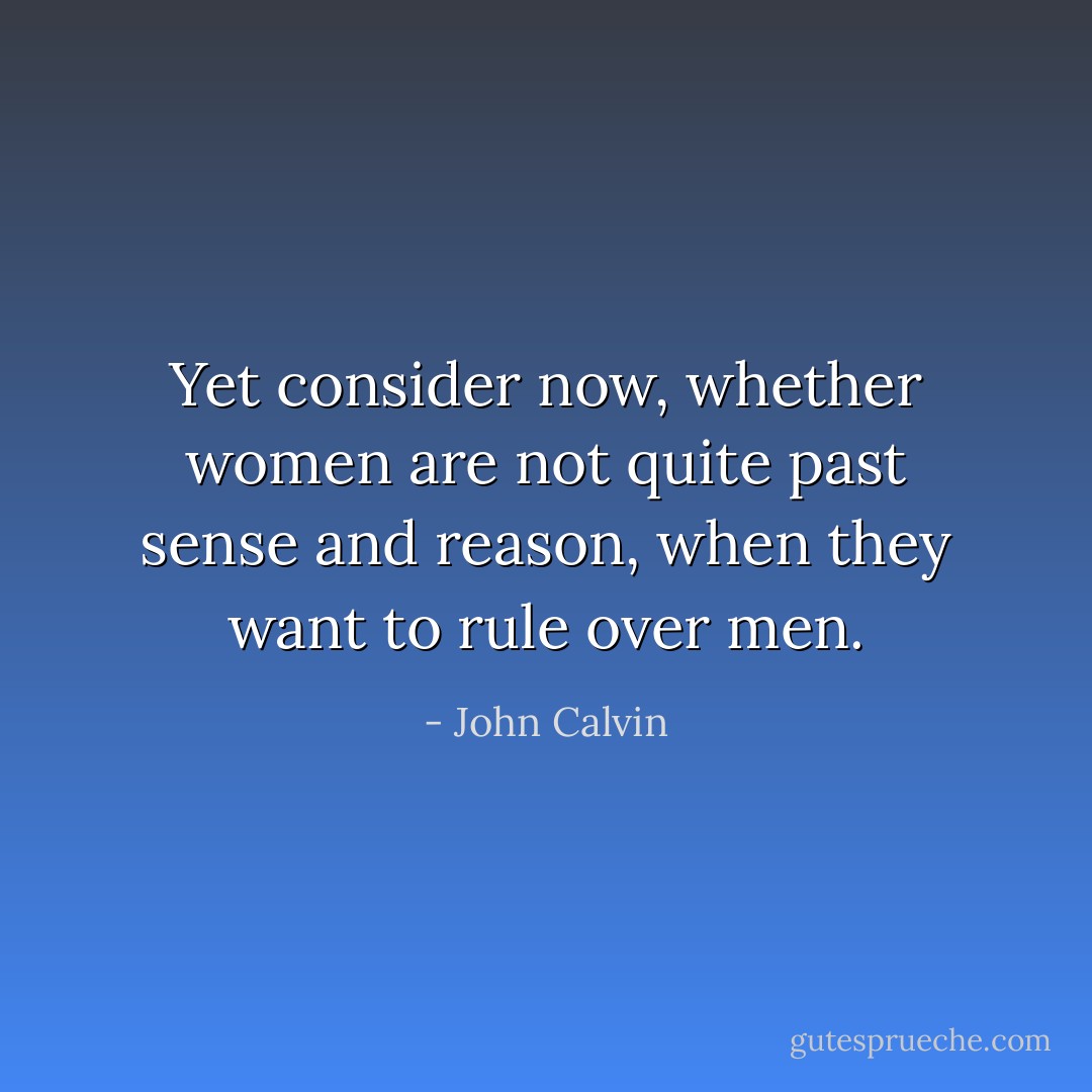 Yet consider now, whether women are not quite past sense and reason, when they want to rule over men. - John Calvin