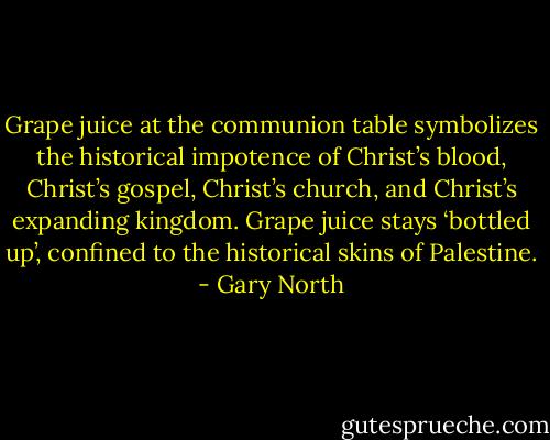 Grape juice at the communion table symbolizes the historical impotence of Christ’s blood, Christ’s gospel, Christ’s church, and Christ’s expanding kingdom. Grape juice stays ‘bottled up’, confined to the historical skins of Palestine. - Gary North