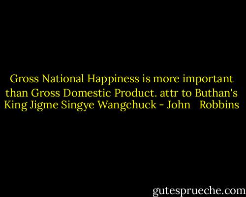 Gross National Happiness is more important than Gross Domestic Product. attr to Buthan's King Jigme Singye Wangchuck - John   Robbins