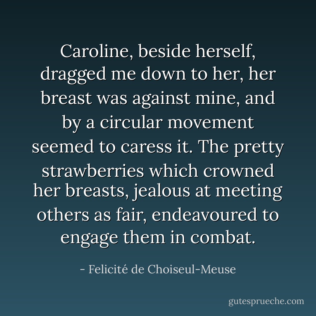 Caroline, beside herself, dragged me down to her, her breast was against mine, and by a circular movement seemed to caress it. The pretty strawberries which crowned her breasts, jealous at meeting others as fair, endeavoured to engage them in combat. - Felicité de Choiseul-Meuse