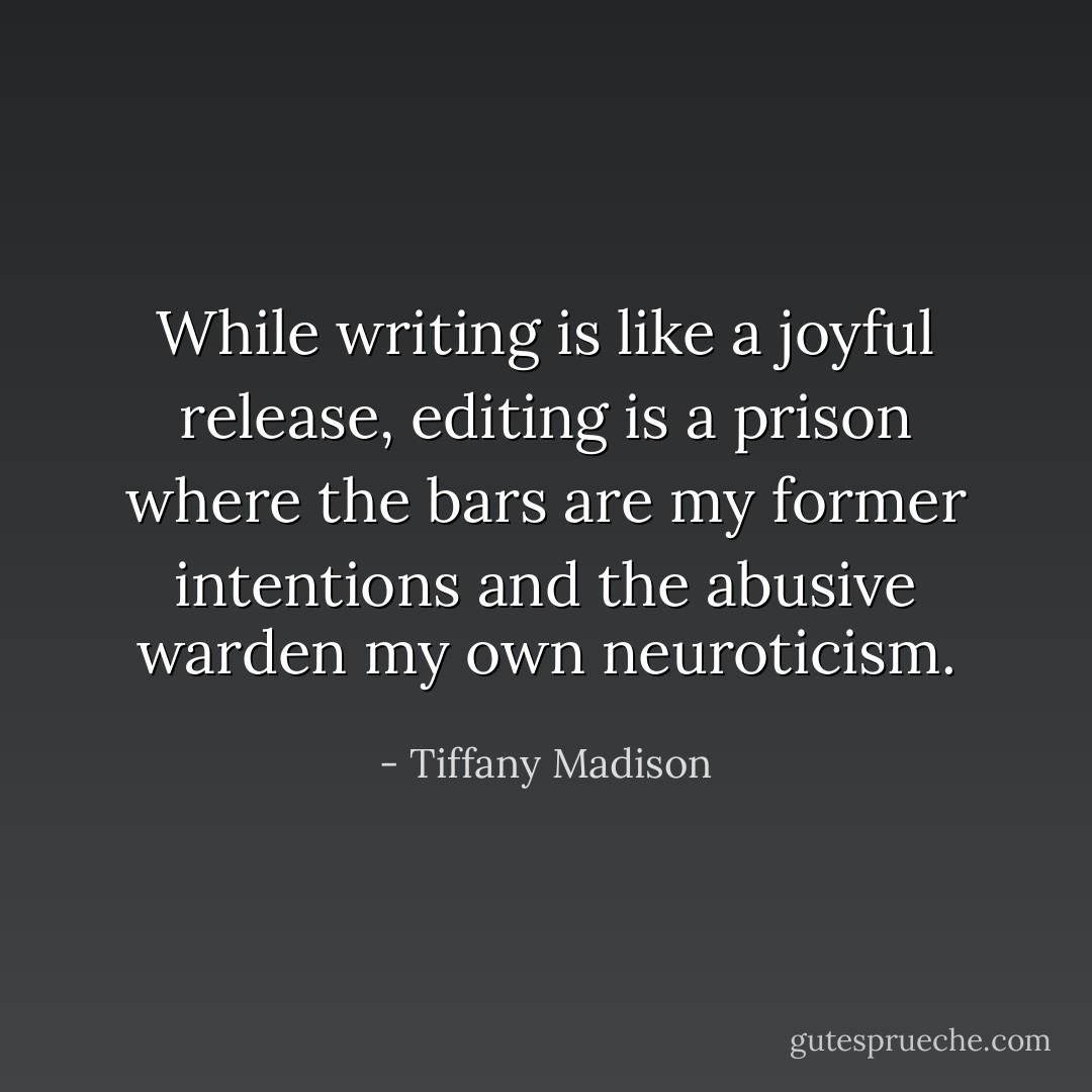 While writing is like a joyful release, editing is a prison where the bars are my former intentions and the abusive warden my own neuroticism. - Tiffany Madison