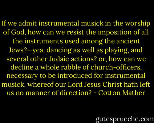 If we admit instrumental musick in the worship of God, how can we resist the imposition of all the instruments used among the ancient Jews?—yea, dancing as well as playing, and several other Judaic actions? or, how can we decline a whole rabble of church-officers, necessary to be introduced for instrumental musick, whereof our Lord Jesus Christ hath left us no manner of direction? - Cotton Mather