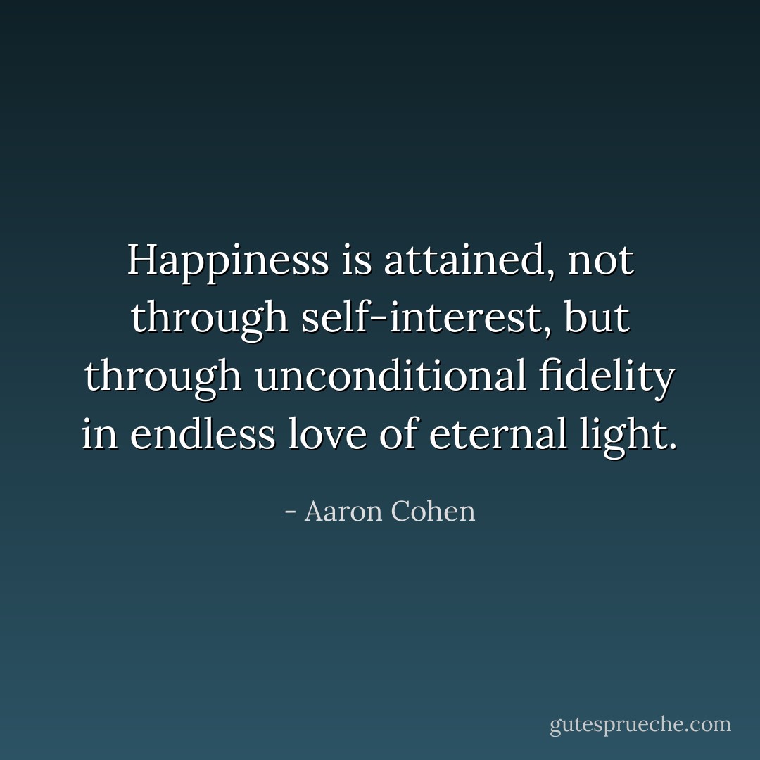 Happiness is attained, not through self-interest, but through unconditional fidelity in endless love of eternal light. - Aaron Cohen