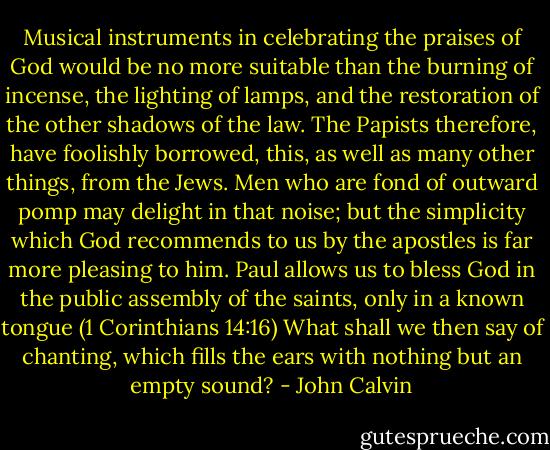 Musical instruments in celebrating the praises of God would be no more suitable than the burning of incense, the lighting of lamps, and the restoration of the other shadows of the law. The Papists therefore, have foolishly borrowed, this, as well as many other things, from the Jews. Men who are fond of outward pomp may delight in that noise; but the simplicity which God recommends to us by the apostles is far more pleasing to him. Paul allows us to bless God in the public assembly of the saints, only in a known tongue (1 Corinthians 14:16) What shall we then say of chanting, which fills the ears with nothing but an empty sound? - John Calvin