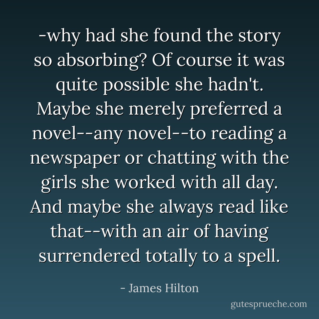 -why had she found the story so absorbing? Of course it was quite possible she hadn't. Maybe she merely preferred a novel--any novel--to reading a newspaper or chatting with the girls she worked with all day. And maybe she always read like that--with an air of having surrendered totally to a spell. - James Hilton