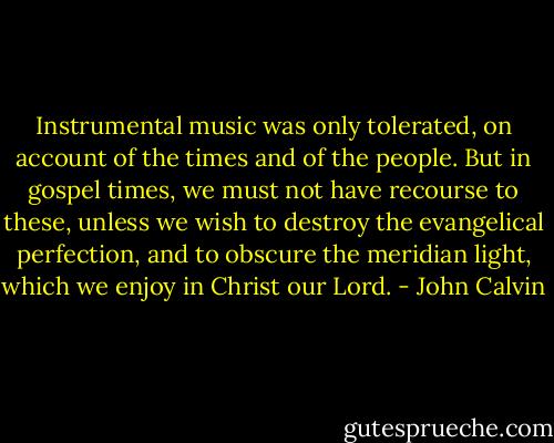 Instrumental music was only tolerated, on account of the times and of the people. But in gospel times, we must not have recourse to these, unless we wish to destroy the evangelical perfection, and to obscure the meridian light, which we enjoy in Christ our Lord. - John Calvin