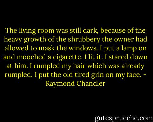The living room was still dark, because of the heavy growth of the shrubbery the owner had allowed to mask the windows. I put a lamp on and mooched a cigarette. I lit it. I stared down at him. I rumpled my hair which was already rumpled. I put the old tired grin on my face. - Raymond Chandler