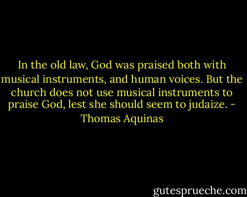 In the old law, God was praised both with musical instruments, and human voices. But the church does not use musical instruments to praise God, lest she should seem to judaize. - Thomas Aquinas