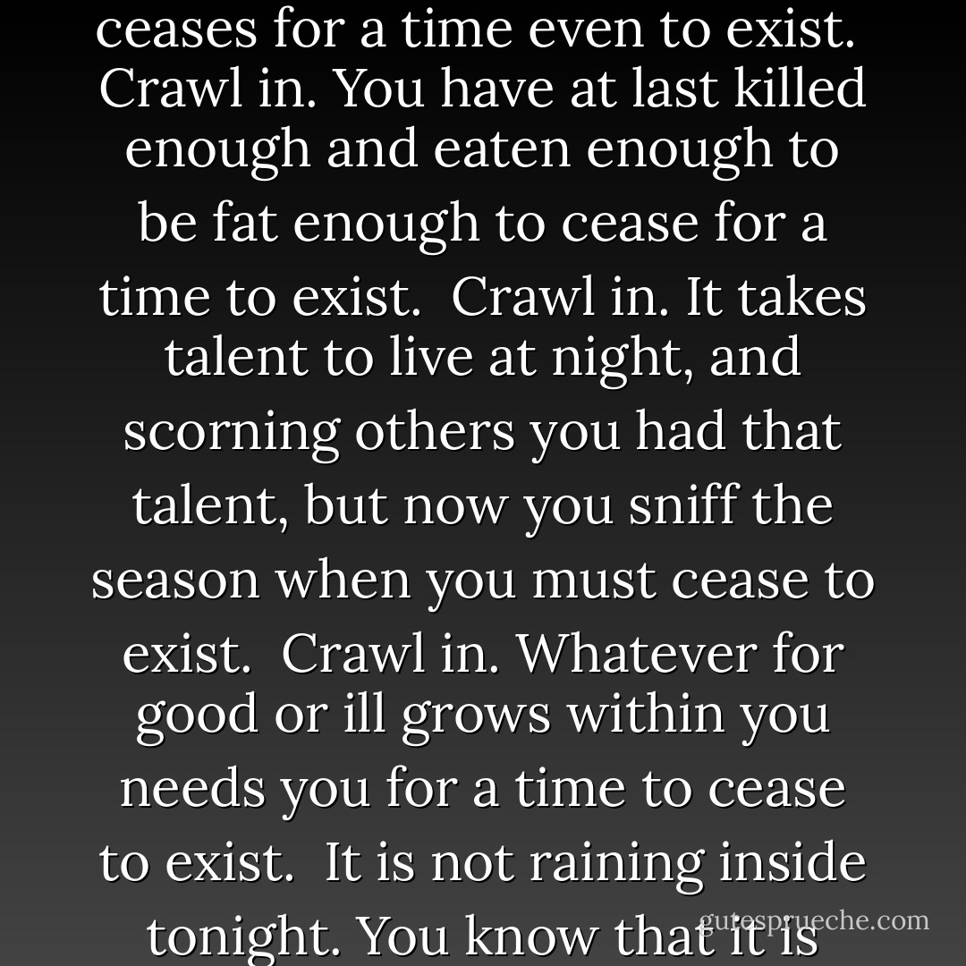 Song<br /><br /><br />You know that it is there, lair<br />where the bear ceases<br />for a time even to exist.<br /><br />Crawl in. You have at last killed<br />enough and eaten enough to be fat<br />enough to cease for a time to exist.<br /><br />Crawl in. It takes talent to live at night, and scorning<br />others you had that talent, but now you sniff<br />the season when you must cease to exist.<br /><br />Crawl in. Whatever for good or ill<br />grows within you needs<br />you for a time to cease to exist.<br /><br />It is not raining inside<br />tonight. You know that it is there. Crawl in. - Frank Bidart