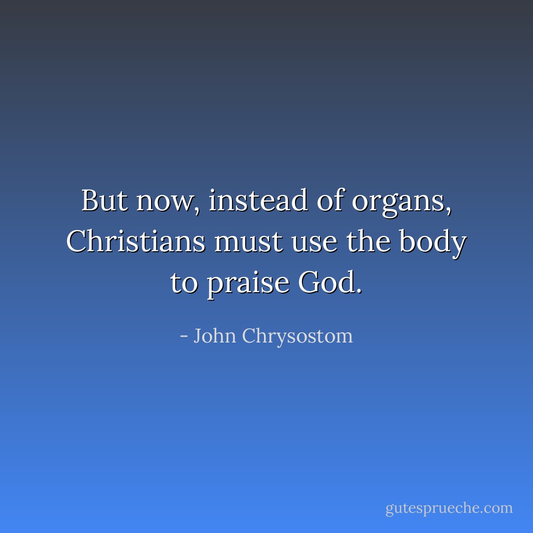 But now, instead of organs, Christians must use the body to praise God. - John Chrysostom