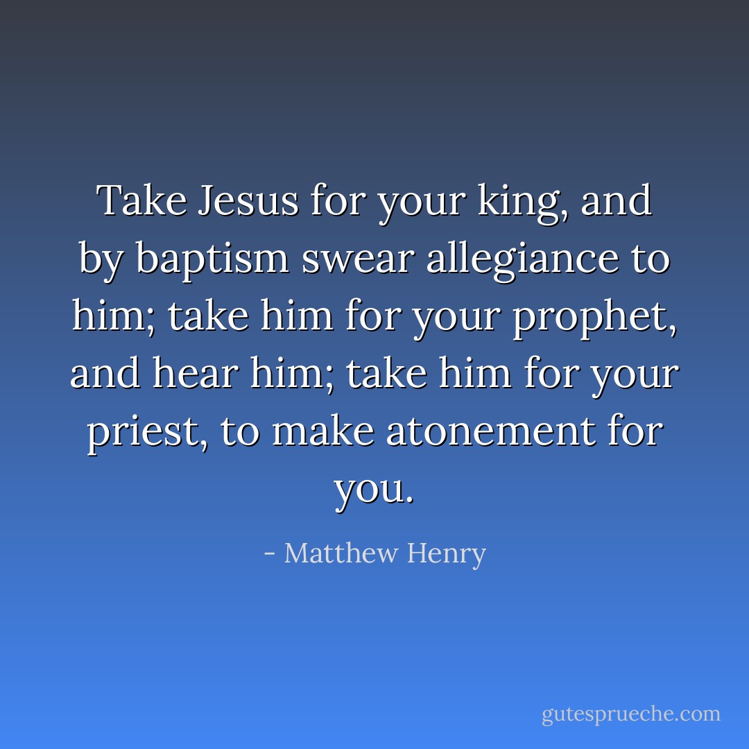Take Jesus for your king, and by baptism swear allegiance to him; take him for your prophet, and hear him; take him for your priest, to make atonement for you. - Matthew Henry