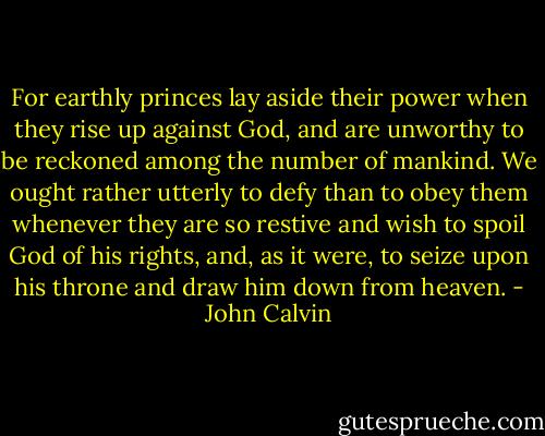 For earthly princes lay aside their power when they rise up against God, and are unworthy to be reckoned among the number of mankind. We ought rather utterly to defy than to obey them whenever they are so restive and wish to spoil God of his rights, and, as it were, to seize upon his throne and draw him down from heaven. - John Calvin