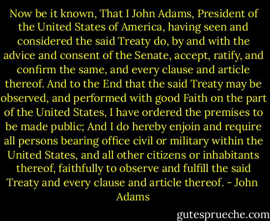 Now be it known, That I John Adams, President of the United States of America, having seen and considered the said Treaty do, by and with the advice and consent of the Senate, accept, ratify, and confirm the same, and every clause and article thereof. And to the End that the said Treaty may be observed, and performed with good Faith on the part of the United States, I have ordered the premises to be made public; And I do hereby enjoin and require all persons bearing office civil or military within the United States, and all other citizens or inhabitants thereof, faithfully to observe and fulfill the said Treaty and every clause and article thereof. - John  Adams