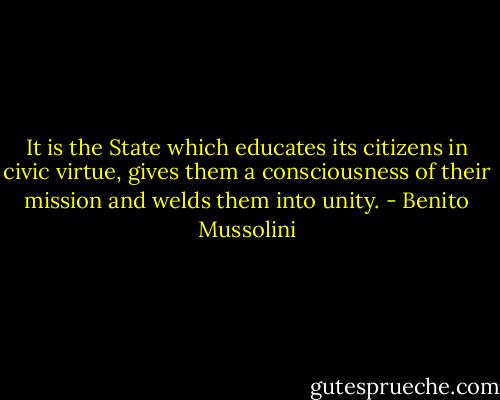 It is the State which educates its citizens in civic virtue, gives them a consciousness of their mission and welds them into unity. - Benito Mussolini