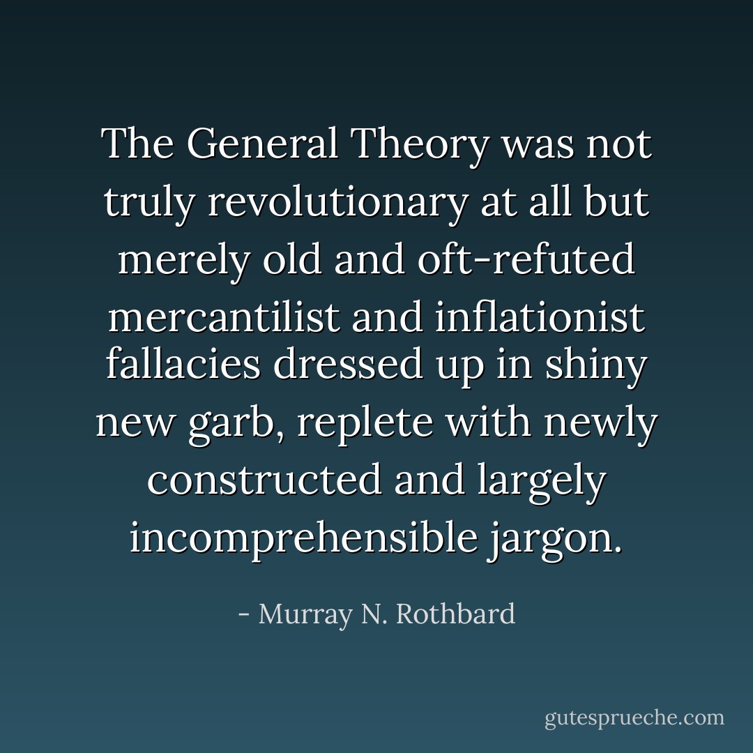 The General Theory was not truly revolutionary at all but merely old and oft-refuted mercantilist and inflationist fallacies dressed up in shiny new garb, replete with newly constructed and largely incomprehensible jargon. - Murray N. Rothbard