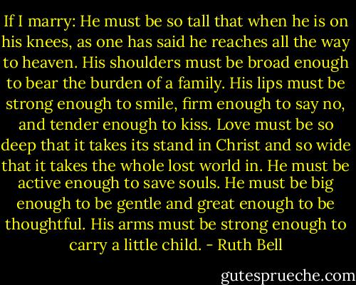 If I marry: He must be so tall that when he is on his knees, as one has said he reaches all the way to heaven. His shoulders must be broad enough to bear the burden of a family. His lips must be strong enough to smile, firm enough to say no, and tender enough to kiss. Love must be so deep that it takes its stand in Christ and so wide that it takes the whole lost world in. He must be active enough to save souls. He must be big enough to be gentle and great enough to be thoughtful. His arms must be strong enough to carry a little child. - Ruth Bell