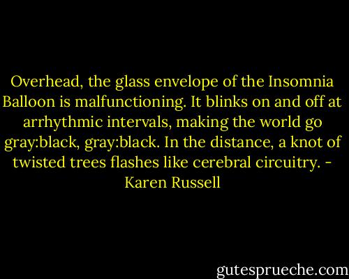 Overhead, the glass envelope of the Insomnia Balloon is malfunctioning. It blinks on and off at arrhythmic intervals, making the world go gray:black, gray:black. In the distance, a knot of twisted trees flashes like cerebral circuitry. - Karen Russell