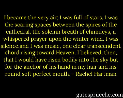 I became the very air; I was full of stars. I was the soaring spaces between the spires of the cathedral, the solemn breath of chimneys, a whispered prayer upon the winter wind. I was silence,and I was music, one clear transcendent chord rising toward Heaven. I believed, then, that I would have risen bodily into the sky but for the anchor of his hand in my hair and his round soft perfect mouth. - Rachel Hartman