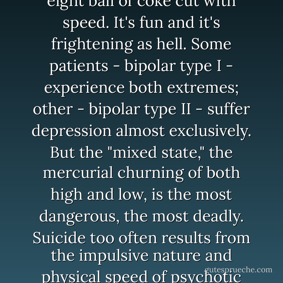 Depression is a painfully slow, crashing death. Mania is the other extreme, a wild roller coaster run off its tracks, an eight ball of coke cut with speed. It's fun and it's frightening as hell. Some patients - bipolar type I - experience both extremes; other - bipolar type II - suffer depression almost exclusively. But the "mixed state," the mercurial churning of both high and low, is the most dangerous, the most deadly. Suicide too often results from the impulsive nature and physical speed of psychotic mania coupled with depression's paranoid self-loathing. - David Lovelace
