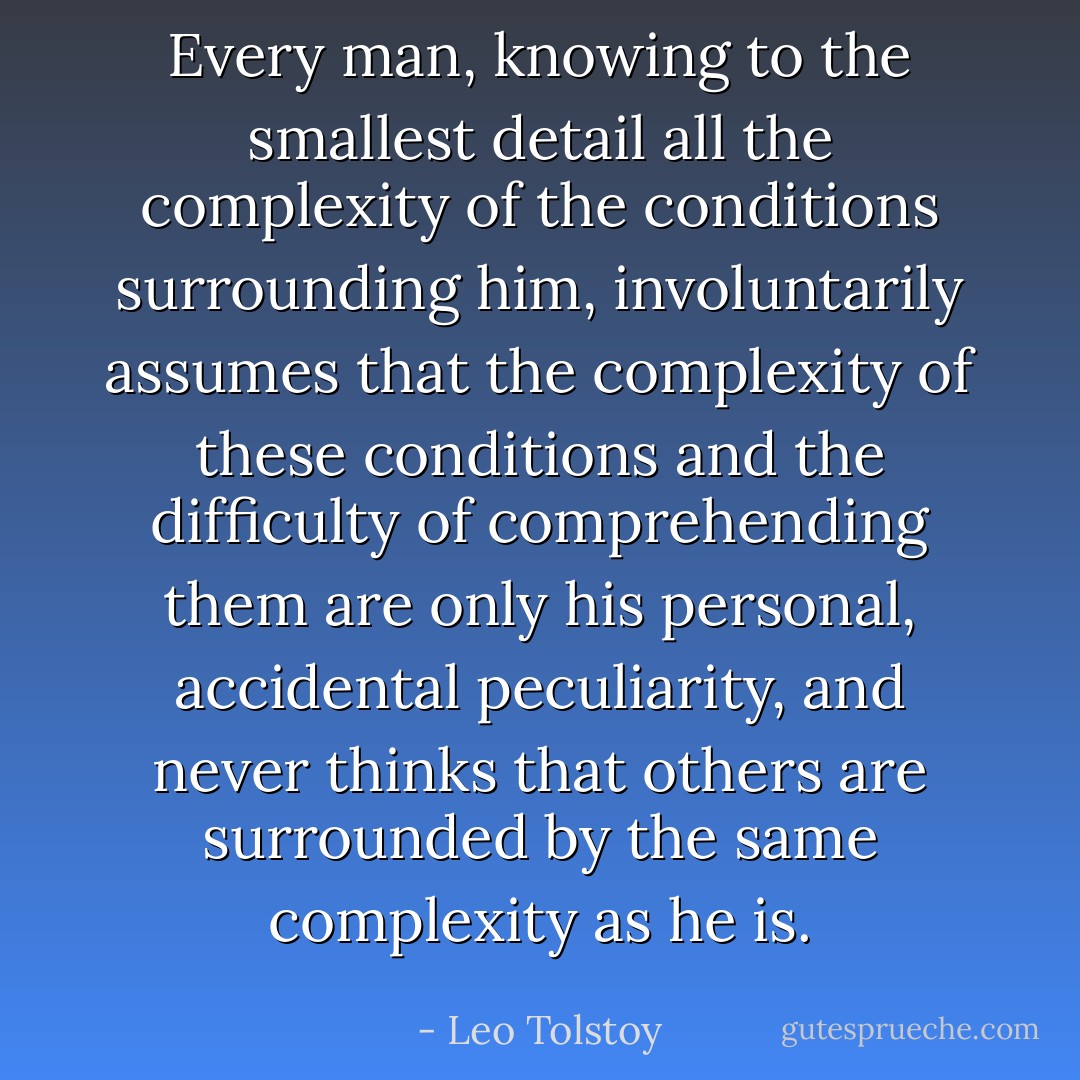 Every man, knowing to the smallest detail all the complexity of the conditions surrounding him, involuntarily assumes that the complexity of these conditions and the difficulty of comprehending them are only his personal, accidental peculiarity, and never thinks that others are surrounded by the same complexity as he is. - Leo Tolstoy