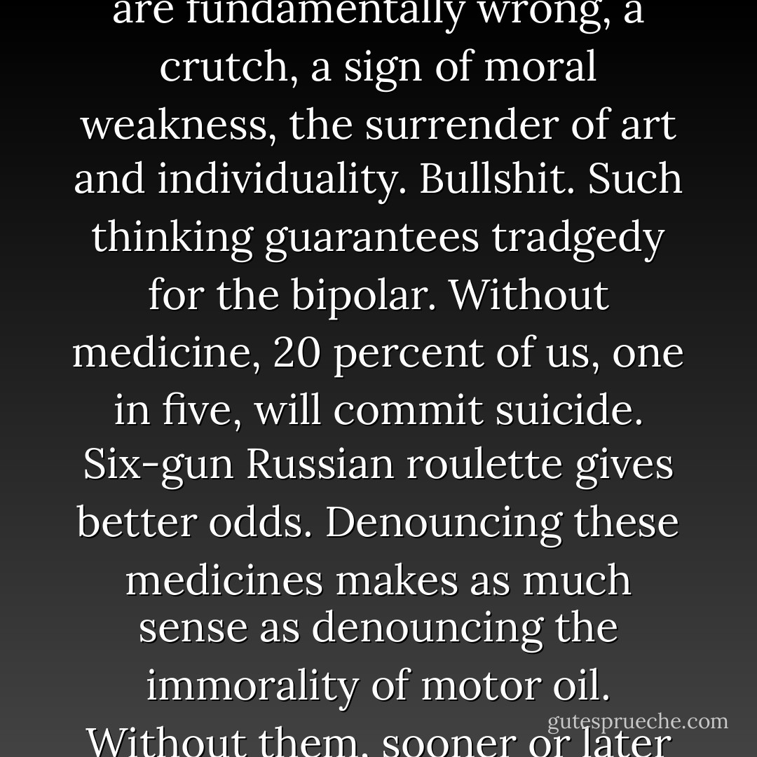 I've been accustomed to mysteries, holy and otherwise, since I was a child. Some of us care for orphans, amass fortunes, raise protests or Nielsen ratings; some of us take communion or whiskey or poison. Some of us take lithium and antidepressants, and most everyone believes these pills are fundamentally wrong, a crutch, a sign of moral weakness, the surrender of art and individuality. Bullshit. Such thinking guarantees tradgedy for the bipolar. Without medicine, 20 percent of us, one in five, will commit suicide. Six-gun Russian roulette gives better odds. Denouncing these medicines makes as much sense as denouncing the immorality of motor oil. Without them, sooner or later the bipolar brain will go bang. I know plenty of potheads who sermonize against the pharmaceutical companies; I know plenty of born-again yoga instructors, plenty of missionaries who tell me I'm wrong about lithium. They don't have a clue. - David Lovelace