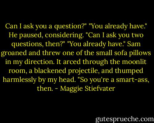 Can I ask you a question?"<br />"You already have."<br />He paused, considering. "Can I ask you two questions, then?"<br />"You already have."<br />Sam groaned and threw one of the small sofa pillows in my direction. It arced through the moonlit room, a blackened projectile, and thumped harmlessly by my head. "So you're a smart-ass, then. - Maggie Stiefvater