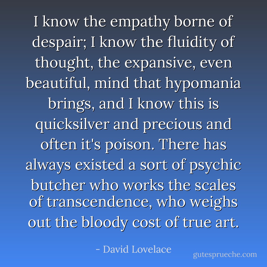 I know the empathy borne of despair; I know the fluidity of thought, the expansive, even beautiful, mind that hypomania brings, and I know this is quicksilver and precious and often it's poison. There has always existed a sort of psychic butcher who works the scales of transcendence, who weighs out the bloody cost of true art. - David Lovelace