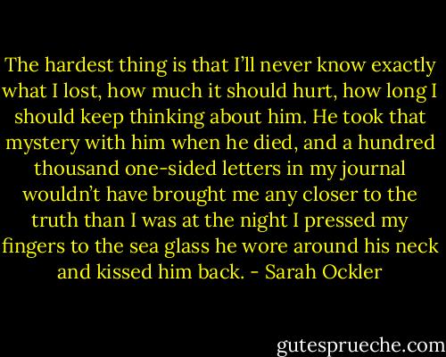 The hardest thing is that I’ll never know exactly what I lost, how much it should hurt, how long I should keep thinking about him. He took that mystery with him when he died, and a hundred thousand one-sided letters in my journal wouldn’t have brought me any closer to the truth than I was at the night I pressed my fingers to the sea glass he wore around his neck and kissed him back. - Sarah Ockler
