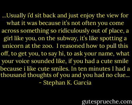 ...Usually i’d sit back and just enjoy the view for what it was because it’s not often you come across something so ridiculously out of place, a girl like you, on the subway, it’s like spotting a unicorn at the zoo.<br /><br />I reasoned how to pull this off, to get you, to say hi, to ask your name, what your voice sounded like, if you had a cute smile because i like cute smiles. In ten minutes I had a thousand thoughts of you and you had no clue... - Stephan K. Garcia