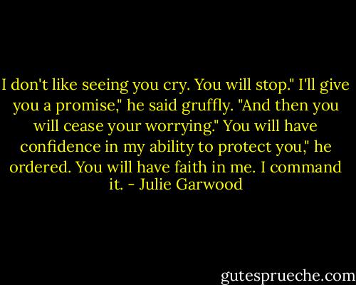 I don't like seeing you cry. You will stop."<br />I'll give you a promise," he said gruffly. "And then you will cease your worrying."<br />You will have confidence in my ability to protect you," he ordered.<br />You will have faith in me. I command it. - Julie Garwood