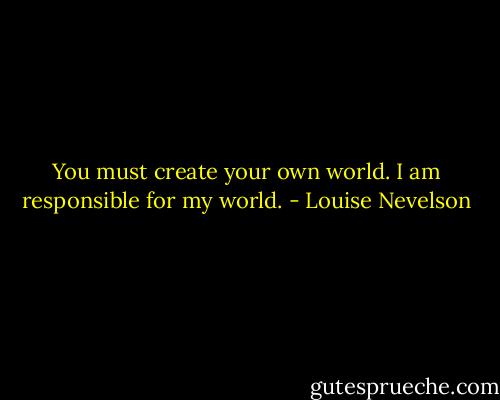 You must create your own world. I am responsible for my world. - Louise Nevelson