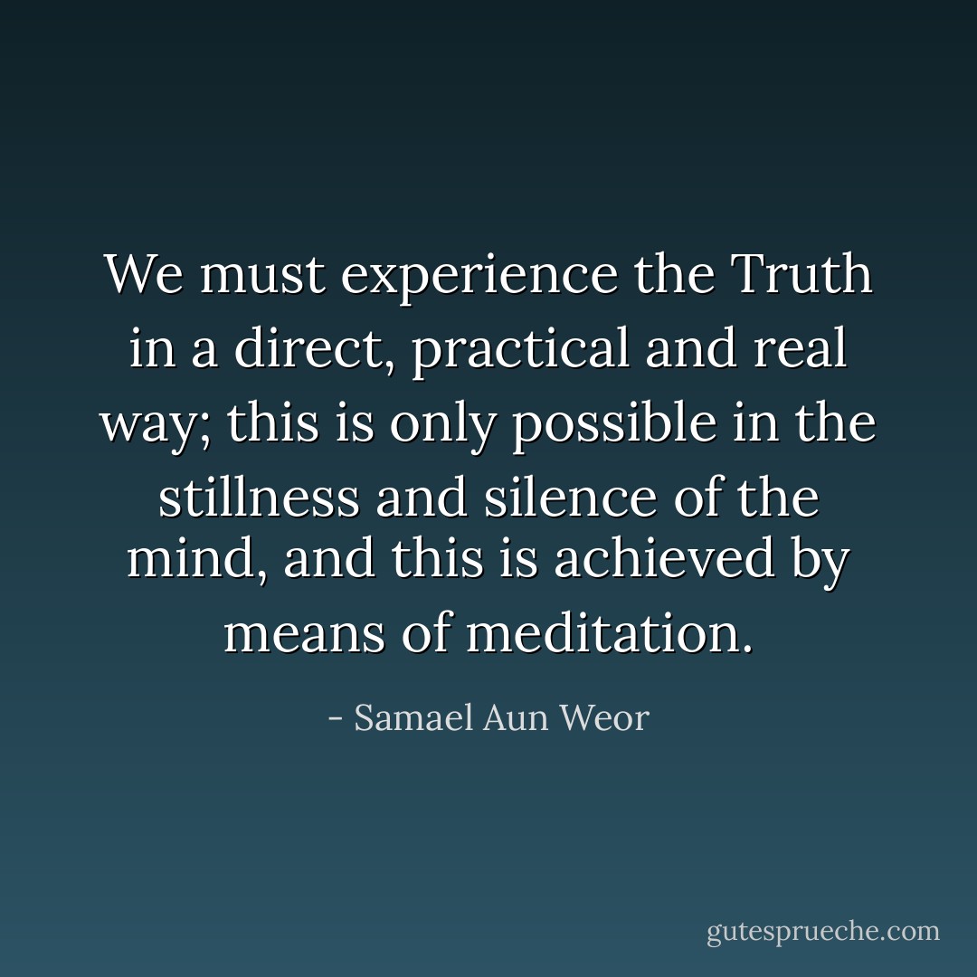 We must experience the Truth in a direct, practical and real way; this is only possible in the stillness and silence of the mind, and this is achieved by means of meditation. - Samael Aun Weor