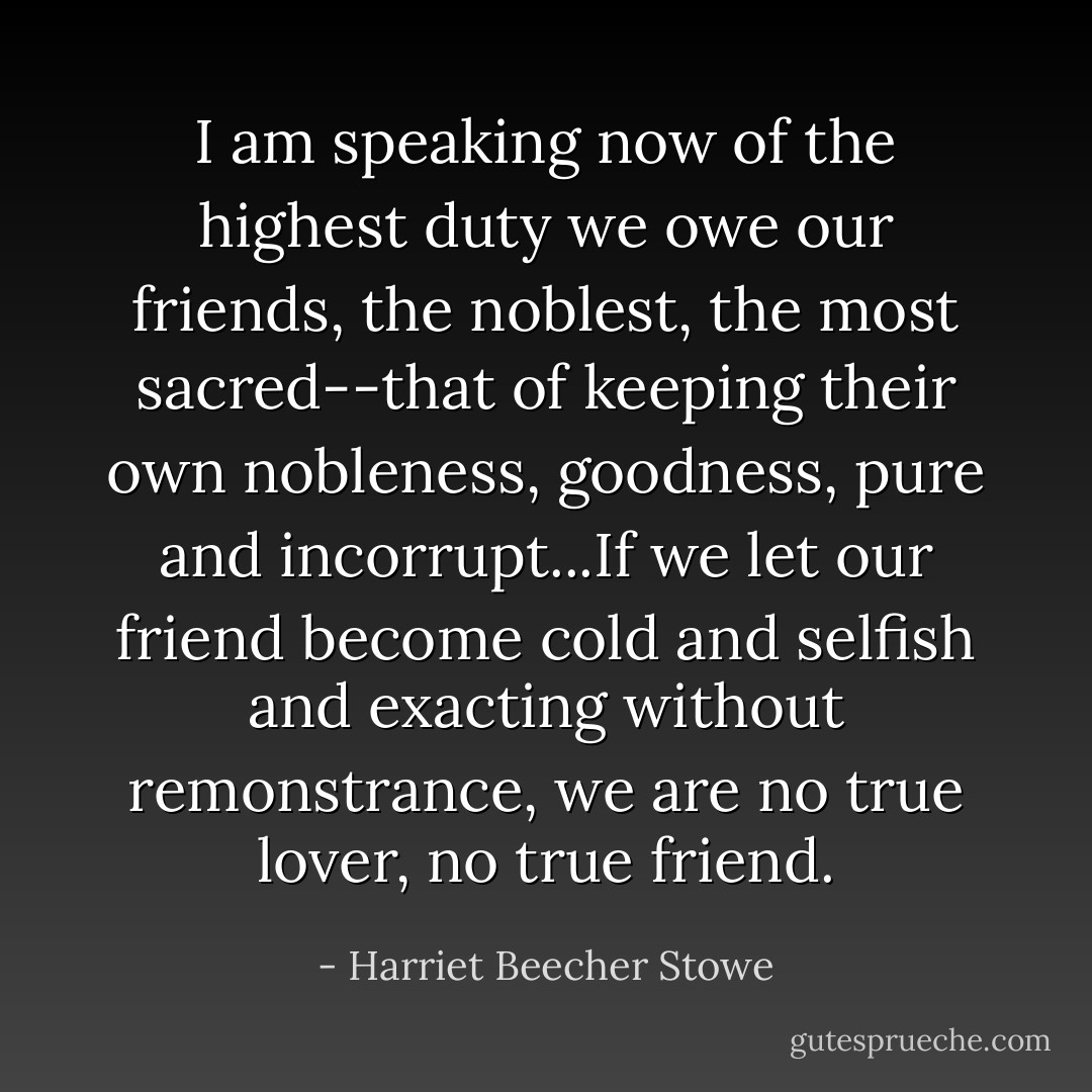 I am speaking now of the highest duty we owe our friends, the noblest, the most sacred--that of keeping their own nobleness, goodness, pure and incorrupt...If we let our friend become cold and selfish and exacting without remonstrance, we are no true lover, no true friend. - Harriet Beecher Stowe