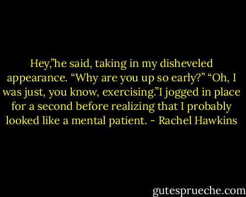 Hey,”he said, taking in my disheveled appearance. “Why are you up so early?”<br />“Oh, I was just, you know, exercising.”I jogged in place for a second before realizing that I probably looked like a mental patient. - Rachel Hawkins