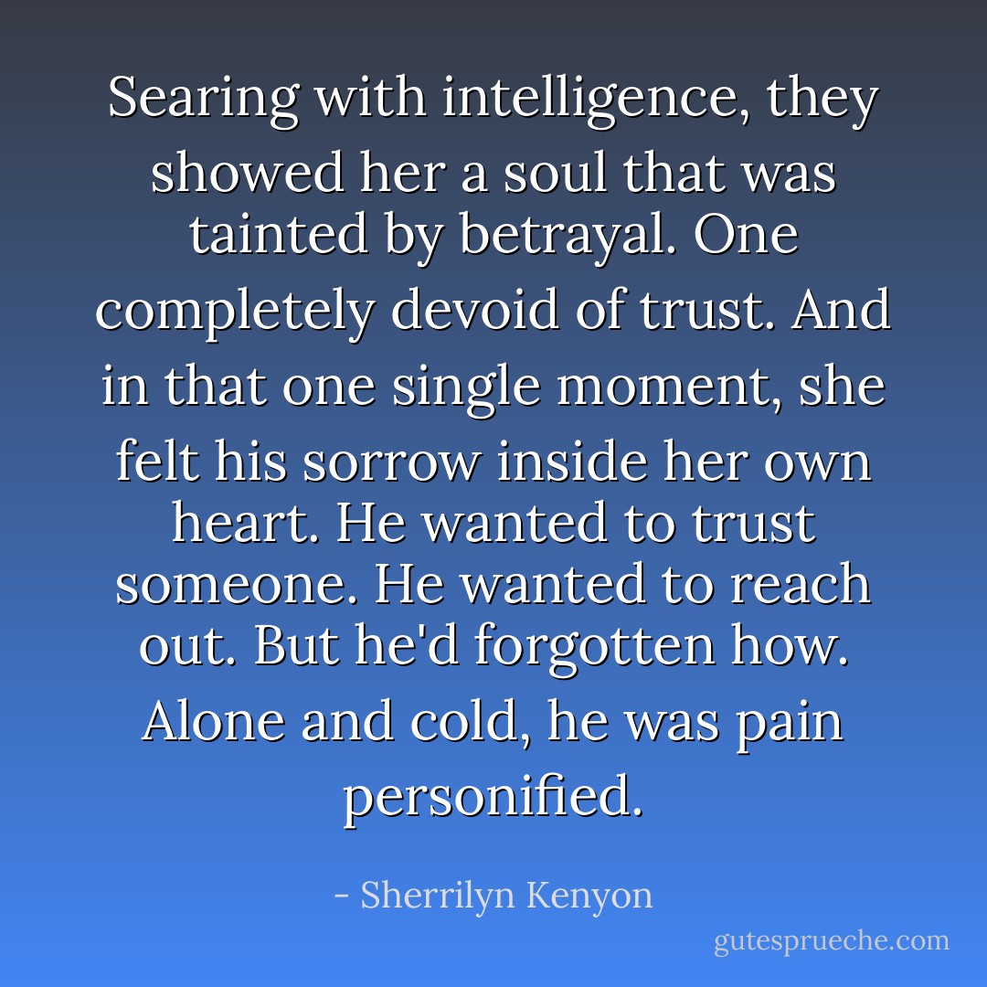 Searing with intelligence, they showed her a soul that was tainted by betrayal. One completely devoid of trust. And in that one single moment, she felt his sorrow inside her own heart. He wanted to trust someone. He wanted to reach out. But he'd forgotten how. Alone and cold, he was pain personified. - Sherrilyn Kenyon