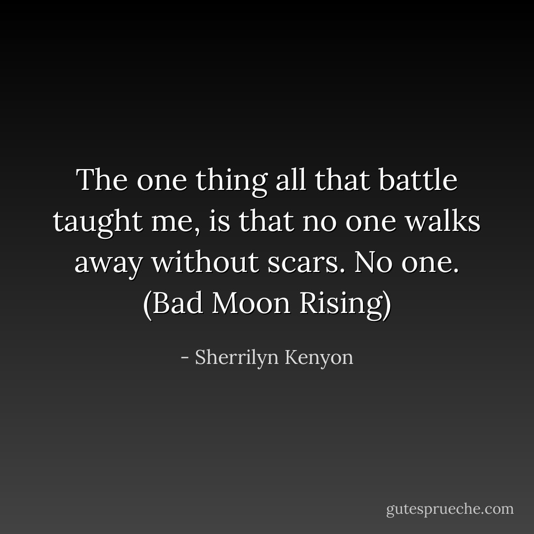The one thing all that battle taught me, is that no one walks away without scars. No one. (Bad Moon Rising) - Sherrilyn Kenyon