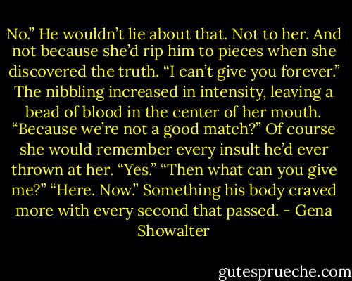 No.” He wouldn’t lie about that. Not to her. And not because she’d rip him to pieces when she discovered the truth. “I can’t give you forever.”<br />The nibbling increased in intensity, leaving a bead of blood in the center of her mouth. “Because we’re not a good match?”<br />Of course she would remember every insult he’d ever thrown at her. “Yes.”<br />“Then what can you give me?”<br />“Here. Now.” Something his body craved more with every second that passed. - Gena Showalter
